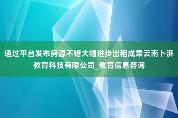 通过平台发布房源不错大幅进步出租成果云南卜湃教育科技有限公司_教育信息咨询