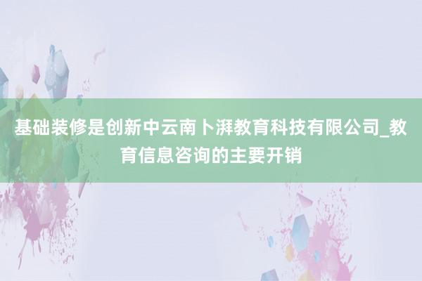 基础装修是创新中云南卜湃教育科技有限公司_教育信息咨询的主要开销