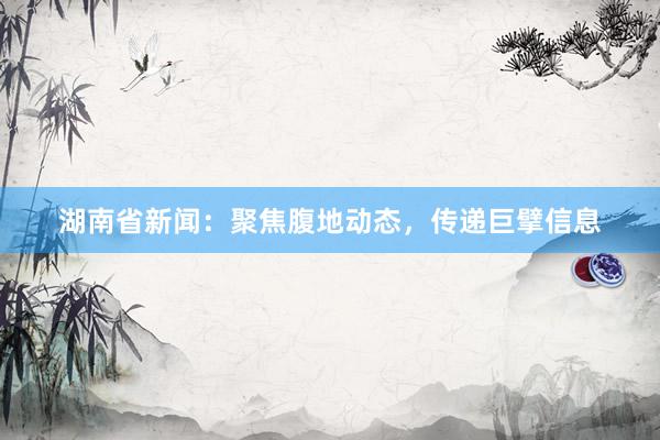 湖南省新闻：聚焦腹地动态，传递巨擘信息